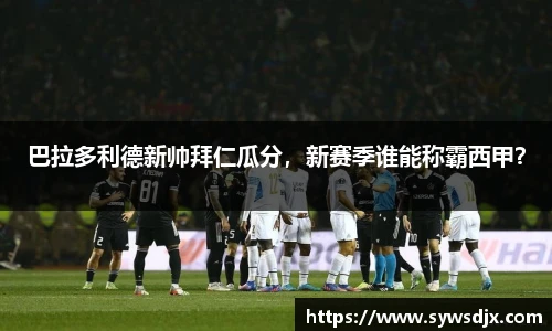 巴拉多利德新帅拜仁瓜分，新赛季谁能称霸西甲？