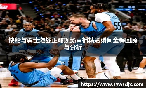 快船与勇士激战正酣现场直播精彩瞬间全程回顾与分析