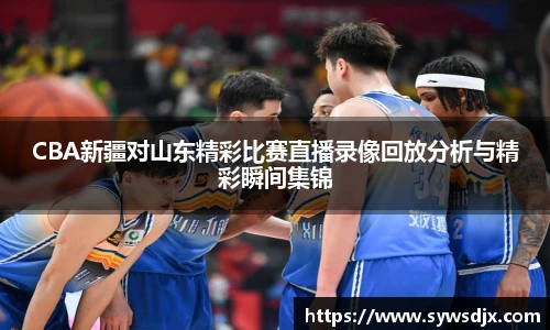 CBA新疆对山东精彩比赛直播录像回放分析与精彩瞬间集锦